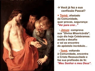  Você já fez a sua
confissão Pascal?
+ Tomé: afastado
da Comunidade,
quer provas, segurança:
"Ver para crer..."
- Jesus: comprova
sua "Divina Misericórdia",
cujo dia hoje Celebramos:
aceita o desafio
e vai ao encontro
do apóstolo incrédulo...
- Tomé, voltando
à Comunidade, encontra
o Cristo Ressuscitado e
faz sua profissão de fé:
"Meu Senhor e meu Deus".
 