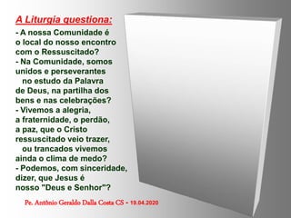 A Liturgia questiona:
- A nossa Comunidade é
o local do nosso encontro
com o Ressuscitado?
- Na Comunidade, somos
unidos e perseverantes
no estudo da Palavra
de Deus, na partilha dos
bens e nas celebrações?
- Vivemos a alegria,
a fraternidade, o perdão,
a paz, que o Cristo
ressuscitado veio trazer,
ou trancados vivemos
ainda o clima de medo?
- Podemos, com sinceridade,
dizer, que Jesus é
nosso "Deus e Senhor"?
Pe. Antônio Geraldo Dalla Costa CS - 19.04.2020
 