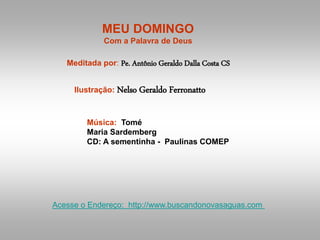 MEU DOMINGO
Com a Palavra de Deus
Meditada por: Pe. Antônio Geraldo Dalla Costa CS
Ilustração: Nelso Geraldo Ferronatto
Música: Tomé
Maria Sardemberg
CD: A sementinha - Paulinas COMEP
Acesse o Endereço: http://www.buscandonovasaguas.com
 