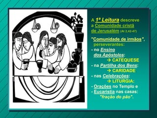 A 1ª Leitura descreve
a Comunidade cristã
de Jerusalém (At 2,42-47)
"Comunidade de irmãos",
perseverantes:
- no Ensino
dos Apóstolos:
 CATEQUESE
- na Partilha dos Bens:
 CARIDADE.
- nas Celebrações:
 LITURGIA:
- Orações no Templo e
- Eucaristia nas casas:
"fração do pão".
 