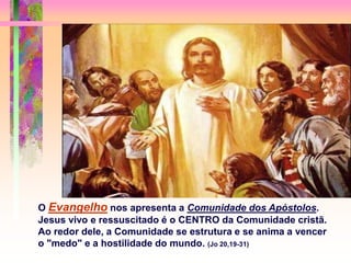 O Evangelho nos apresenta a Comunidade dos Apóstolos.
Jesus vivo e ressuscitado é o CENTRO da Comunidade cristã.
Ao redor dele, a Comunidade se estrutura e se anima a vencer
o "medo" e a hostilidade do mundo. (Jo 20,19-31)
 