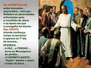 Os APÓSTOLOS
estão trancados...
apavorados... sem paz...
Refletem as adversidades
enfrentadas após
a crucifixão de Jesus
e na época em que
o evangelho foi escrito.
Mas CRISTO
infunde confiança.
rompe as barreiras
e aparece no 1º dia
da semana...
OFERECE:
- A PAZ... o PERDÃO ...
torna-os Mensageiros
do perdão...
- O ESPÍRITO SANTO:
"Sopra": lembra o sopro
criador de Deus...
 