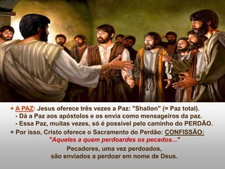 + A PAZ: Jesus oferece três vezes a Paz: "Shallon" (= Paz total).
- Dá a Paz aos apóstolos e os envia como mensageiros da paz.
- Essa Paz, muitas vezes, só é possível pelo caminho do PERDÃO.
+ Por isso, Cristo oferece o Sacramento do Perdão: CONFISSÃO:
"Aqueles a quem perdoardes os pecados..."
Pecadores, uma vez perdoados,
são enviados a perdoar em nome de Deus.
 