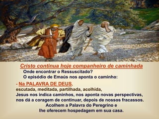 Cristo continua hoje companheiro de caminhada
Onde encontrar o Ressuscitado?
O episódio de Emaús nos aponta o caminho:
- Na PALAVRA DE DEUS,
escutada, meditada, partilhada, acolhida,
Jesus nos indica caminhos, nos aponta novas perspectivas,
nos dá a coragem de continuar, depois de nossos fracassos.
Acolhem a Palavra do Peregrino e
lhe oferecem hospedagem em sua casa.
 