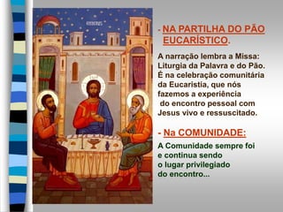- NA PARTILHA DO PÃO
EUCARÍSTICO.
A narração lembra a Missa:
Liturgia da Palavra e do Pão.
É na celebração comunitária
da Eucaristia, que nós
fazemos a experiência
do encontro pessoal com
Jesus vivo e ressuscitado.
- Na COMUNIDADE:
A Comunidade sempre foi
e continua sendo
o lugar privilegiado
do encontro...
 