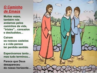 O Caminho
de Emaús
Muitas vezes,
também nós
andamos pelos
caminhos da vida,
"tristes"... cansados
e desiludidos...
Caíram
os nossos castelos
e a vida parece
ter perdido sentido.
Esperávamos tanto...
mas tudo terminou...
Parece que Deus
desapareceu
do nosso horizonte…
 