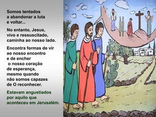 Somos tentados
a abandonar a luta
e voltar...
No entanto, Jesus,
vivo e ressuscitado,
caminha ao nosso lado.
Encontra formas de vir
ao nosso encontro
e de encher
o nosso coração
de esperança,
mesmo quando
não somos capazes
de O reconhecer.
Estavam angustiados
por aquilo que
aconteceu em Jerusalém.
 