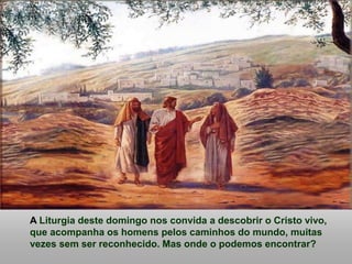 A Liturgia deste domingo nos convida a descobrir o Cristo vivo,
que acompanha os homens pelos caminhos do mundo, muitas
vezes sem ser reconhecido. Mas onde o podemos encontrar?
 