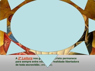 A 2ª Leitura nos garante que Cristo permanece
para sempre entre nós, como realidade libertadora
de toda escravidão. (1Pd 1,17-21)
 