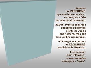 - Aparece
um PEREGRINO,
que caminha com eles...
e começam a falar
do assunto do momento:
JESUS, Profeta poderoso
em obras e palavras,
diante de Deus e
dos homens, mas que
teve um fim inesperado...
- O Peregrino interpreta
as ESCRITURAS,
que falam do Messias...
Eles escutam
com interesse...
e seus corações
começam a "arder".
 