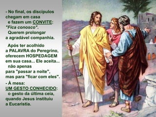 - No final, os discípulos
chegam em casa
e fazem um CONVITE:
"Fica conosco".
Querem prolongar
a agradável companhia.
Após ter acolhido
a PALAVRA do Peregrino,
oferecem HOSPEDAGEM
em sua casa... Ele aceita...
não apenas
para "passar a noite",
mas para "ficar com eles".
- À mesa:
UM GESTO CONHECIDO:
o gesto da última ceia,
quando Jesus instituiu
a Eucaristia.
 