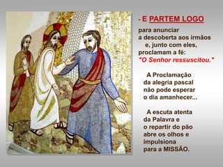 - E PARTEM LOGO
para anunciar
a descoberta aos irmãos
e, junto com eles,
proclamam a fé:
"O Senhor ressuscitou."
A Proclamação
da alegria pascal
não pode esperar
o dia amanhecer...
A escuta atenta
da Palavra e
o repartir do pão
abre os olhos e
impulsiona
para a MISSÃO.
 