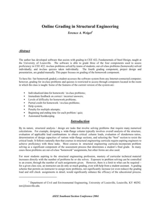 Online Grading in Structural Engineering
                                               Terence A. Weigel1




Abstract

The author has developed software that assists with grading in CEE 422, Fundamentals of Steel Design, taught at
the University of Louisville. The software is able to grade three of the four components used to assess
proficiency in CEE 422: in-class problems solved by teams of students; out-of-class problems (homework) solved
individually; and in-class quizzes taken individually. The fourth grading component, project design and
presentation, are graded manually. This paper focuses on grading of the homework component.

To have his / her homework graded, a student accesses the software system from any Internet-connected computer;
however, grading for in-class problems and quizzes is restricted to access through computers located in the room
in which the class is taught. Some of the features of the current version of the system are:


    •    Individualized data for homework / in-class problems;
    •    Immediate feedback on correct / incorrect answers;
    •    Levels of difficulty for homework problems;
    •    Partial credit for homework / in-class problems;
    •    Help system;
    •    Penalty for multiple attempts;
    •    Beginning and ending time for each problem / quiz;
    •    Automated bookkeeping.

                                                  Introduction
By its nature, structural analysis / design are tasks that involve solving problems that require many numerical
calculations. For example, designing a wide-flange column typically involves overall analysis of the structure,
evaluation of applicable load combinations to obtain critical column loads, evaluation of slenderness ratios,
determination of design capacities of various wide-flange sections, and selecting the “best” section to resist the
critical loads. It follows naturally then that courses in structural engineering curricula require aspiring engineers to
achieve proficiency with these tasks. Most courses in structural engineering curricula incorporate problem
solving as a significant component of the assessment process that determines a student’s final grade. In many
cases these problems are out-of-class “homework” assignments, but other forms are also used.

For most students aspiring to the structural engineering profession, mastery of curricular technical material
increases directly with the number of problems he or she solves. Exposure to problem solving can be controlled
to an extent, through the number of such assignments given. However, there is a limit to what can be required –
for a given class size, an instructor can do only so much grading, even with help from a student assistant. A grading
scheme that permits an instructor to assign more problems, not significantly increase (or even reduce) the grading
load and still check assignments in detail, would significantly enhance the efficacy of the educational process.


         1
         Department of Civil and Environmental Engineering, University of Louisville, Louisville, KY 40292.
taw@louisville.edu.


                                ASEE Southeast Section Conference 2004
 