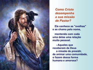 Como Cristo
desempenha
a sua missão
de Pastor?
Ele conhece as "ovelhas"
e as chama pelo nome,
mantendo com cada
uma delas uma relação
muito pessoal.
- Aqueles que
receberam de Deus
a missão de presidir,
de animar uma comunidade,
o fazem dessa forma
humana e amorosa?
 