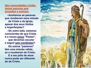 Nas comunidades cristãs,
temos pessoas que
presidem e animam.
- Aceitamos as pessoas
que receberam essa missão
de Cristo e da Igreja,
apesar dos seus limites
e imperfeições?
- De outro lado, estamos
conscientes de que Cristo
é o nosso único "Pastor",
que devemos escutar
e seguir sem condições?
Os outros "pastores"
têm uma missão válida,
se a receberam de Cristo.
E o seu jeito de atuar
nunca pode ser diferente
do de Cristo.
 