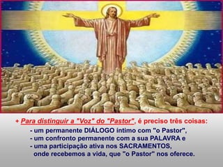 + Para distinguir a "Voz" do "Pastor", é preciso três coisas:
- um permanente DIÁLOGO íntimo com "o Pastor",
- um confronto permanente com a sua PALAVRA e
- uma participação ativa nos SACRAMENTOS,
onde recebemos a vida, que "o Pastor" nos oferece.
 