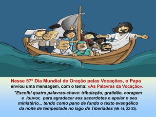 Nesse 57º Dia Mundial de Oração pelas Vocações, o Papa
enviou uma mensagem, com o tema: «As Palavras da Vocação».
"Escolhi quatro palavras-chave: tribulação, gratidão, coragem
e louvor, para agradecer aos sacerdotes e apoiar o seu
ministério... tendo como pano de fundo o texto evangélico
da noite de tempestade no lago de Tiberíades (Mt 14, 22-33).
 