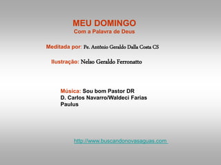MEU DOMINGO
Com a Palavra de Deus
Meditada por: Pe. Antônio Geraldo Dalla Costa CS
Ilustração: Nelso Geraldo Ferronatto
Música: Sou bom Pastor DR
D. Carlos Navarro/Waldeci Farias
Paulus
http://www.buscandonovasaguas.com
 