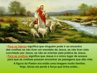 - Para os líderes significa que ninguém pode ir ao encontro
das ovelhas se não tiver um mandato de Jesus, se não tiver sido
convidado por Jesus, se não se orientar pela prática de Jesus.
- Para as ovelhas significa que Jesus é o único lugar de acesso
para que as ovelhas possam encontrar as pastagens que dão vida.
A figura do Pastor era então uma imagem muito familiar.
Hoje, talvez ela perde a força que tinha então...
 