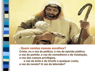 - Quem conduz nossas escolhas?
Cristo, ou a voz da política, a voz da opinião pública,
a voz do partido, a voz do comodismo e da instalação,
a voz dos nossos privilégios,
a voz do êxito e do triunfo a qualquer custo,
a voz da novela? A voz da televisão?
 