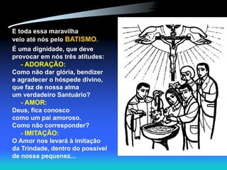 E toda essa maravilha
veio até nós pelo BATISMO.
É uma dignidade, que deve
provocar em nós três atitudes:
- ADORAÇÃO:
Como não dar glória, bendizer
e agradecer o hóspede divino,
que faz de nossa alma
um verdadeiro Santuário?
- AMOR:
Deus, fica conosco
como um pai amoroso.
Como não corresponder?
- IMITAÇÃO:
O Amor nos levará à imitação
da Trindade, dentro do possível
de nossa pequenez...
 