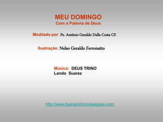 MEU DOMINGO
Com a Palavra de Deus
Meditada por: Pe. Antônio Geraldo Dalla Costa CS
Ilustração: Nelso Geraldo Ferronatto
Música: DEUS TRINO
Lando Suarez
http://www.buscandonovasaguas.com
 