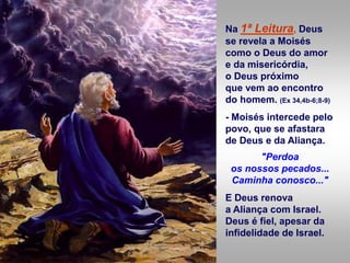 Na 1ª Leitura, Deus
se revela a Moisés
como o Deus do amor
e da misericórdia,
o Deus próximo
que vem ao encontro
do homem. (Ex 34,4b-6;8-9)
- Moisés intercede pelo
povo, que se afastara
de Deus e da Aliança.
"Perdoa
os nossos pecados...
Caminha conosco..."
E Deus renova
a Aliança com Israel.
Deus é fiel, apesar da
infidelidade de Israel.
 