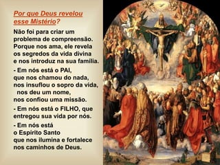 Por que Deus revelou
esse Mistério?
Não foi para criar um
problema de compreensão.
Porque nos ama, ele revela
os segredos da vida divina
e nos introduz na sua família.
- Em nós está o PAI,
que nos chamou do nada,
nos insuflou o sopro da vida,
nos deu um nome,
nos confiou uma missão.
- Em nós está o FILHO, que
entregou sua vida por nós.
- Em nós está
o Espírito Santo
que nos ilumina e fortalece
nos caminhos de Deus.
 