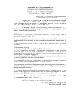 MINISTÉRIO DO TRABALHO E EMPREGO
                          SECRETARIA DE INSPEÇÃO DO TRABALHO

                          PORTARIA N.º 203 DE 28 DE JANEIRO DE 2011
                             (D.O.U. de 01/02/2011 – Seção 1 – pág. 180)

                                             Altera o Anexo 13-A (Benzeno) da Norma Regulamentadora
                                             n.º 15 (Atividades e Operações Insalubres).

                 A SECRETÁRIA DE INSPEÇÃO DO TRABALHO, no uso das atribuições conferidas
pelos arts. 14, inciso II, do Decreto n.º 5.063, de 3 de maio de 2004 e em face do disposto nos arts. 155 e
200 da Consolidação das Leis do Trabalho - CLT, aprovada pelo Decreto n.º 5.452, de 1º de maio de
1943 e art. 2º da Portaria MTb n.º 3.214, de 8 de junho de 1978, resolve:

               Art. 1º Os itens 3, 4 e 5 do Anexo 13-A (Benzeno) da Norma Regulamentadora - NR n.º
15 (Atividades e Operações Insalubres), aprovada pela Portaria MTb n.º 3.214, de 8 de junho de 1978,
passam a vigorar com as seguintes alterações:

“3.3...
a) cadastramento dos estabelecimentos no Departamento de Segurança e Saúde no Trabalho - DSST da
Secretaria de Inspeção do Trabalho - SIT;”

“4. As empresas que produzem, transportam, armazenam, utilizam ou manipulam benzeno e suas misturas
líquidas contendo 1% (um por cento) ou mais de volume devem cadastrar seus estabelecimentos no
DSST.
4.1. Para o cadastramento previsto no item 4, a empresa deverá apresentar ao DSST as seguintes
informações:
.........
f) Documento-base do PPEOB.
4.1.1 Somente serão cadastradas as instalações concluídas e aptas a operar.
4.1.2 Para o cadastramento de empresas e instituições que utilizam benzeno em seus laboratórios,
processos de análise ou pesquisa, quando não for possível a sua substituição, a solicitação deve ser
acompanhada de declaração assinada pelos responsáveis legal e técnico da empresa ou instituição, com
justificativa sobre a inviabilidade da substituição.
4.1.2.1 A documentação relativa ao PPEOB do laboratório ou empresa previstos no subitem 4.1.2 deve
ser mantida à disposição da fiscalização no local de trabalho.”

“4.5 O cadastramento da empresa ou instituição poderá ser suspenso em caso de infração à legislação do
benzeno, de acordo com os procedimentos previstos em portaria específica.”

“4.6 As alterações de instalações que impliquem modificação na utilização a que se destina o benzeno e a
quantidade média de processamento mensal devem ser informadas ao DSST, para fins de atualização dos
dados de cadastramento da empresa.”

“5. As empresas que produzem, transportam, armazenam, utilizam ou manipulam benzeno em suas
misturas líquidas contendo 1% (um por cento) ou mais do volume devem apresentar ao DSST o
documento-base do PPEOB, juntamente com as informações previstas no subitem 4.1.”

                Art. 2º Fica revogada a alínea “e” do item 3 e os subitens 3.1 e 5.1 do Anexo 13-A da NR
n.º 15, aprovada pela Portaria MTb n.º 3.214, de 1978.

               Art. 3º Esta Portaria entra em vigor na data da sua publicação.

                                                       VERA LÚCIA RIBEIRO DE ALBUQUERQUE
                                                                  Secretária de Inspeção do Trabalho




                                                                                                         1
 
