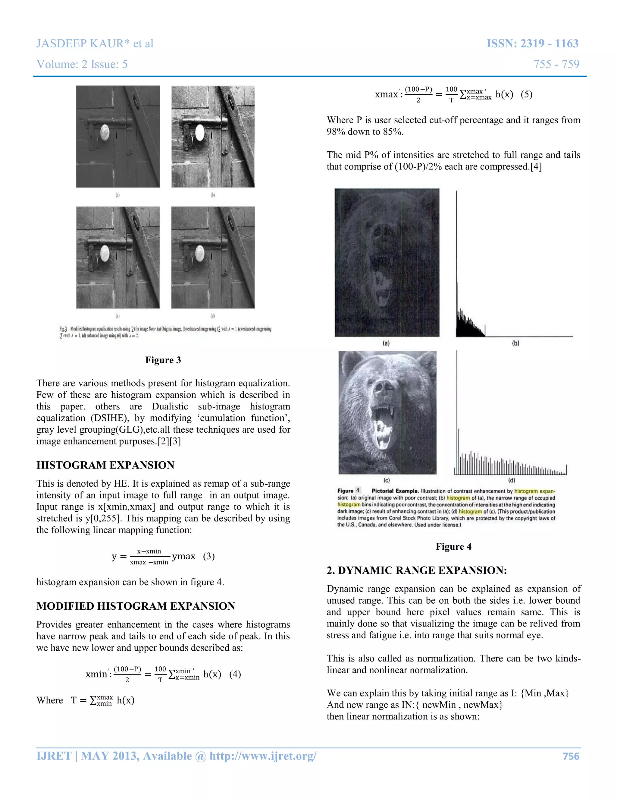 JASDEEP KAUR* et al ISSN: 2319 - 1163
Volume: 2 Issue: 5 755 - 759
__________________________________________________________________________________________
IJRET | MAY 2013, Available @ http://www.ijret.org/ 756
Figure 3
There are various methods present for histogram equalization.
Few of these are histogram expansion which is described in
this paper. others are Dualistic sub-image histogram
equalization (DSIHE), by modifying „cumulation function‟,
gray level grouping(GLG),etc.all these techniques are used for
image enhancement purposes.[2][3]
HISTOGRAM EXPANSION
This is denoted by HE. It is explained as remap of a sub-range
intensity of an input image to full range in an output image.
Input range is x[xmin,xmax] and output range to which it is
stretched is y[0,255]. This mapping can be described by using
the following linear mapping function:
y =
x−xmin
xmax −xmin
ymax (3)
histogram expansion can be shown in figure 4.
MODIFIED HISTOGRAM EXPANSION
Provides greater enhancement in the cases where histograms
have narrow peak and tails to end of each side of peak. In this
we have new lower and upper bounds described as:
xmin′
:
(100−P)
2
=
100
T
h(x)xmin ′
x=xmin (4)
Where T = h xxmax
xmin
xmax′
:
(100−P)
2
=
100
T
h(x)xmax ′
x=xmax (5)
Where P is user selected cut-off percentage and it ranges from
98% down to 85%.
The mid P% of intensities are stretched to full range and tails
that comprise of (100-P)/2% each are compressed.[4]
Figure 4
2. DYNAMIC RANGE EXPANSION:
Dynamic range expansion can be explained as expansion of
unused range. This can be on both the sides i.e. lower bound
and upper bound here pixel values remain same. This is
mainly done so that visualizing the image can be relived from
stress and fatigue i.e. into range that suits normal eye.
This is also called as normalization. There can be two kinds-
linear and nonlinear normalization.
We can explain this by taking initial range as I: {Min ,Max}
And new range as IN:{ newMin , newMax}
then linear normalization is as shown:
 