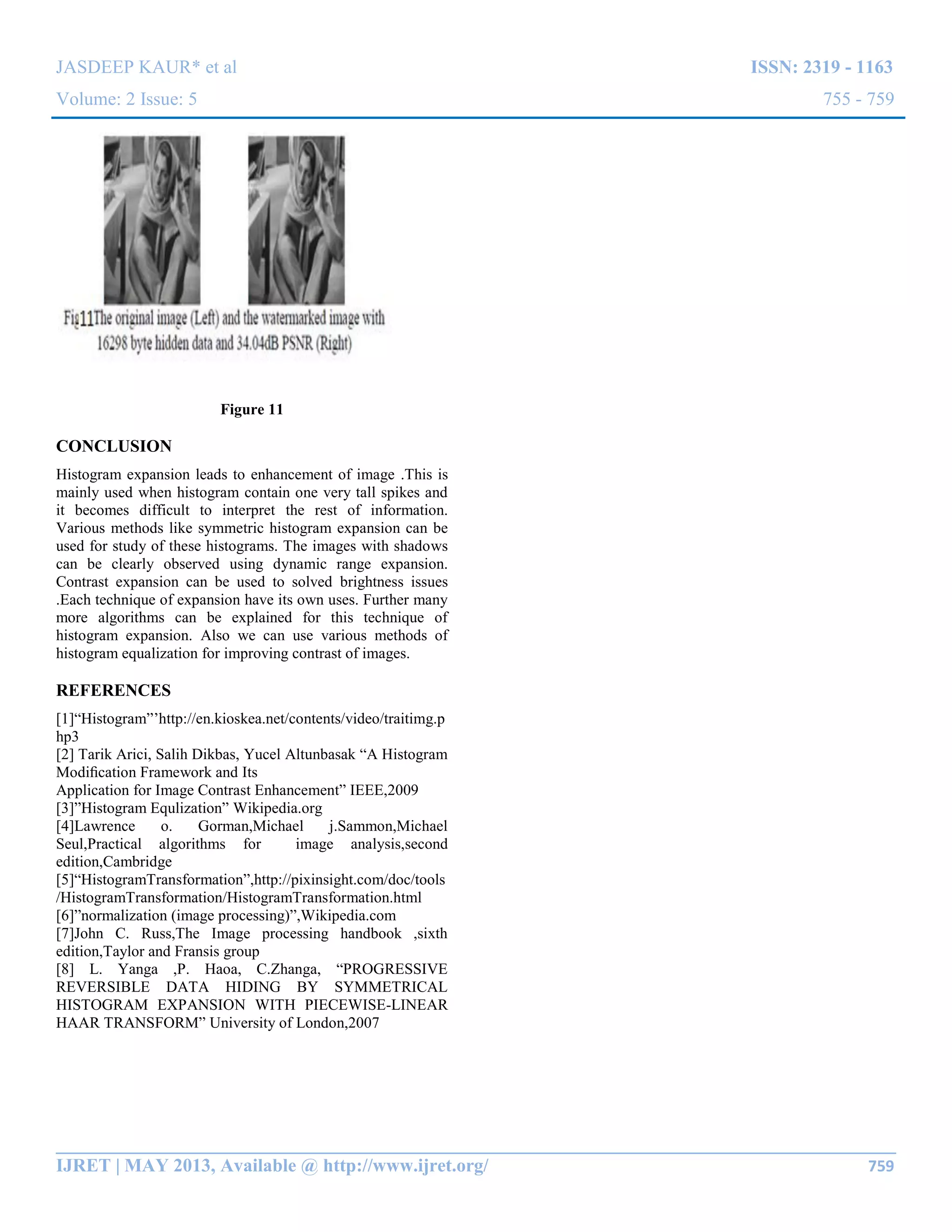 JASDEEP KAUR* et al ISSN: 2319 - 1163
Volume: 2 Issue: 5 755 - 759
__________________________________________________________________________________________
IJRET | MAY 2013, Available @ http://www.ijret.org/ 759
Figure 11
CONCLUSION
Histogram expansion leads to enhancement of image .This is
mainly used when histogram contain one very tall spikes and
it becomes difficult to interpret the rest of information.
Various methods like symmetric histogram expansion can be
used for study of these histograms. The images with shadows
can be clearly observed using dynamic range expansion.
Contrast expansion can be used to solved brightness issues
.Each technique of expansion have its own uses. Further many
more algorithms can be explained for this technique of
histogram expansion. Also we can use various methods of
histogram equalization for improving contrast of images.
REFERENCES
[1]“Histogram”‟http://en.kioskea.net/contents/video/traitimg.p
hp3
[2] Tarik Arici, Salih Dikbas, Yucel Altunbasak “A Histogram
Modiﬁcation Framework and Its
Application for Image Contrast Enhancement” IEEE,2009
[3]”Histogram Equlization” Wikipedia.org
[4]Lawrence o. Gorman,Michael j.Sammon,Michael
Seul,Practical algorithms for image analysis,second
edition,Cambridge
[5]“HistogramTransformation”,http://pixinsight.com/doc/tools
/HistogramTransformation/HistogramTransformation.html
[6]”normalization (image processing)”,Wikipedia.com
[7]John C. Russ,The Image processing handbook ,sixth
edition,Taylor and Fransis group
[8] L. Yanga ,P. Haoa, C.Zhanga, “PROGRESSIVE
REVERSIBLE DATA HIDING BY SYMMETRICAL
HISTOGRAM EXPANSION WITH PIECEWISE-LINEAR
HAAR TRANSFORM” University of London,2007
 