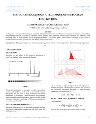 JASDEEP KAUR* et al ISSN: 2319 - 1163
Volume: 2 Issue: 5 755 - 759
__________________________________________________________________________________________
IJRET | MAY 2013, Available @ http://www.ijret.org/ 755
HISTOGRAM EXPANSION-A TECHNIQUE OF HISTOGRAM
EQULIZATION
JASDEEP KAUR1
, Nancy2
, Nishu3
, Ramneet Kaur4
1,2,3,4
M.Tech, Guru Nanak Dev Engg College, Ludhiana
Abstract
In this paper I have described histogram expansion. Histogram expansion is a technique of histogram equalization. In this I have
described three different techniques of expansion namely dynamic range expansion, linear contrast expansion and symmetric range
expansion. Each of these has their specific uses and advantages. For colored images linear contrast expansion is used. These all
methods help in easy study of histograms and helps in image enhancement.
Index Terms: Histogram expansion, Dynamic range expansion, Linear contrast expansion, Symmetric range expansion.
------------------------------------------------------------------***------------------------------------------------------------------------
1. INTRODUCTION
HISTOGRAM
Histogram can be defined as the graphical distribution of
pixels over the tonal range or luminous intensity.
Figure 1
We can do modification of histogram in order to correct the
contrast of under-exposed and over-exposed images.
Histograms are also used to study distribution of various
components of the images. Various histogram processing are
histogram equalization and histogram matching. In this section
histogram expansion-a technique of histogram equalization
have been described.[1]
HISTOGRAM EQUALIZATION
Histogram equalization can be described as method in which
histogram is modified by spreading the gray level areas. this
can be shown as;
Figure 2
Let us consider an input histogram hi and that produces a
modified histogram h by histogram expansion that is close to
any uniformly distributed histogram u, then histogram
equalization can be described as :
min h − hi + ⅄ h − u (1)
ADJUSTABLE HISTOGRAM EXPANSION
For this we have
h′
=
hi+⅄u
1+⅄
=
1
1+⅄
hi +
⅄
1+⅄
u (2)
By using this equation we show enhancement of image.
 