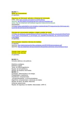 BLOCO 1 – 
Redes de computadores; 
(2 apostilas) 
Segurança da Informação aplicada a Sistemas de Automação; 
(vídeo aula) www.youtube.com/watch?v=YFP5cZkibaU 
(apostila) ftp://ftp.registro.br/pub/gts/gts15/01-seg-aut-hospitalar.pdf 
(slide) http://pt.slideshare.net/tisafe/pal-segurana-redesautomacaotisafe 
(dissertação) 
(site)http://www.osetoreletrico.com.br/web/a-revista/edicoes/314-seguranca-da-informacao-em-sistemas- 
de-automacao-de-energia.html 
Princípios de comunicação analógica e digital e análise de sinais; 
(site)http://pt.wikibooks.org/wiki/Introdu%C3%A7%C3%A3o_%C3%A0_comunica%C3%A7%C3 
%A3o_entre_computadores_e_tecnologias_de_rede/M%C3%A9todos_de_transmiss%C3%A3 
o_de_dados 
(3 apostilas) 
Instrumentação industrial e técnicas de medidas; 
(2 apostila) 
(apostila) http://eletricistamazinho.files.wordpress.com/2010/09/instrumentacao.pdf 
(apostila) http://pt.slideshare.net/sayonarasilva125/apostilas-petrobras-instrumentacao-bsica 
Controle linear contínuo; 
Controle linear discreto. 
(4 apostilas) 
BLOCO 2 – 
Circuitos elétricos e de potência; 
Eletrônica analógica; 
Eletrônica digital; 
Teoria do Eletromagnetismo; 
Noções de termodinâmica; 
Noções de mecânica dos fluidos. 
BLOCO 3 – 
Conversão eletromecânica de energia; 
Probabilidade e estatística; 
Arquiteturas computacionais, 
microprocessadores e microcontroladores; 
Algoritmos computacionais e estruturas de dados; 
Noções de banco de dados relacional; 
Sistemas operacionais; 
Noções de segurança do trabalho relacionadas à NR-10. 
