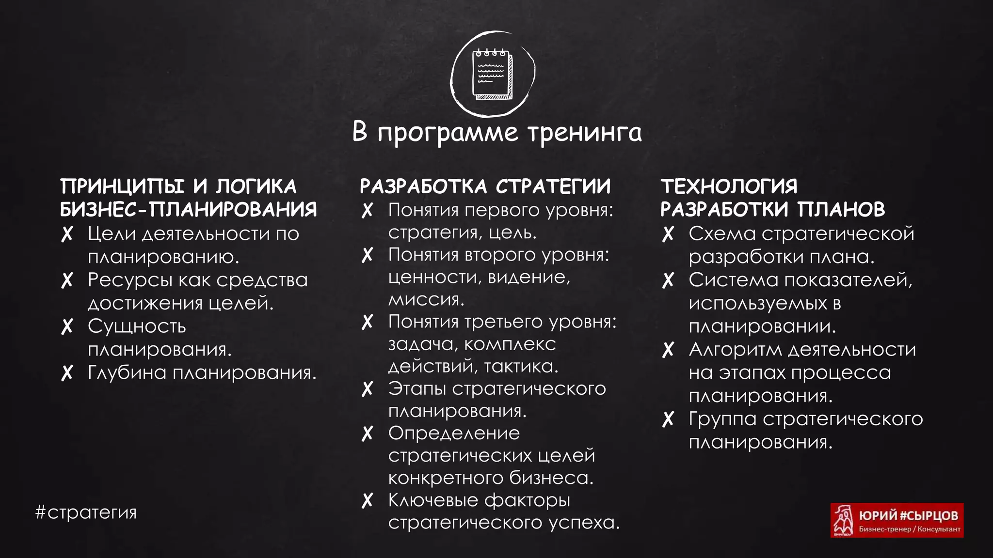 В программе тренинга
ПРИНЦИПЫ И ЛОГИКА
БИЗНЕС-ПЛАНИРОВАНИЯ
✘ Цели деятельности по
планированию.
✘ Ресурсы как средства
достижения целей.
✘ Сущность
планирования.
✘ Глубина планирования.
РАЗРАБОТКА СТРАТЕГИИ
✘ Понятия первого уровня:
стратегия, цель.
✘ Понятия второго уровня:
ценности, видение,
миссия.
✘ Понятия третьего уровня:
задача, комплекс
действий, тактика.
✘ Этапы стратегического
планирования.
✘ Определение
стратегических целей
конкретного бизнеса.
✘ Ключевые факторы
стратегического успеха.
ТЕХНОЛОГИЯ
РАЗРАБОТКИ ПЛАНОВ
✘ Схема стратегической
разработки плана.
✘ Система показателей,
используемых в
планировании.
✘ Алгоритм деятельности
на этапах процесса
планирования.
✘ Группа стратегического
планирования.
#стратегия
 