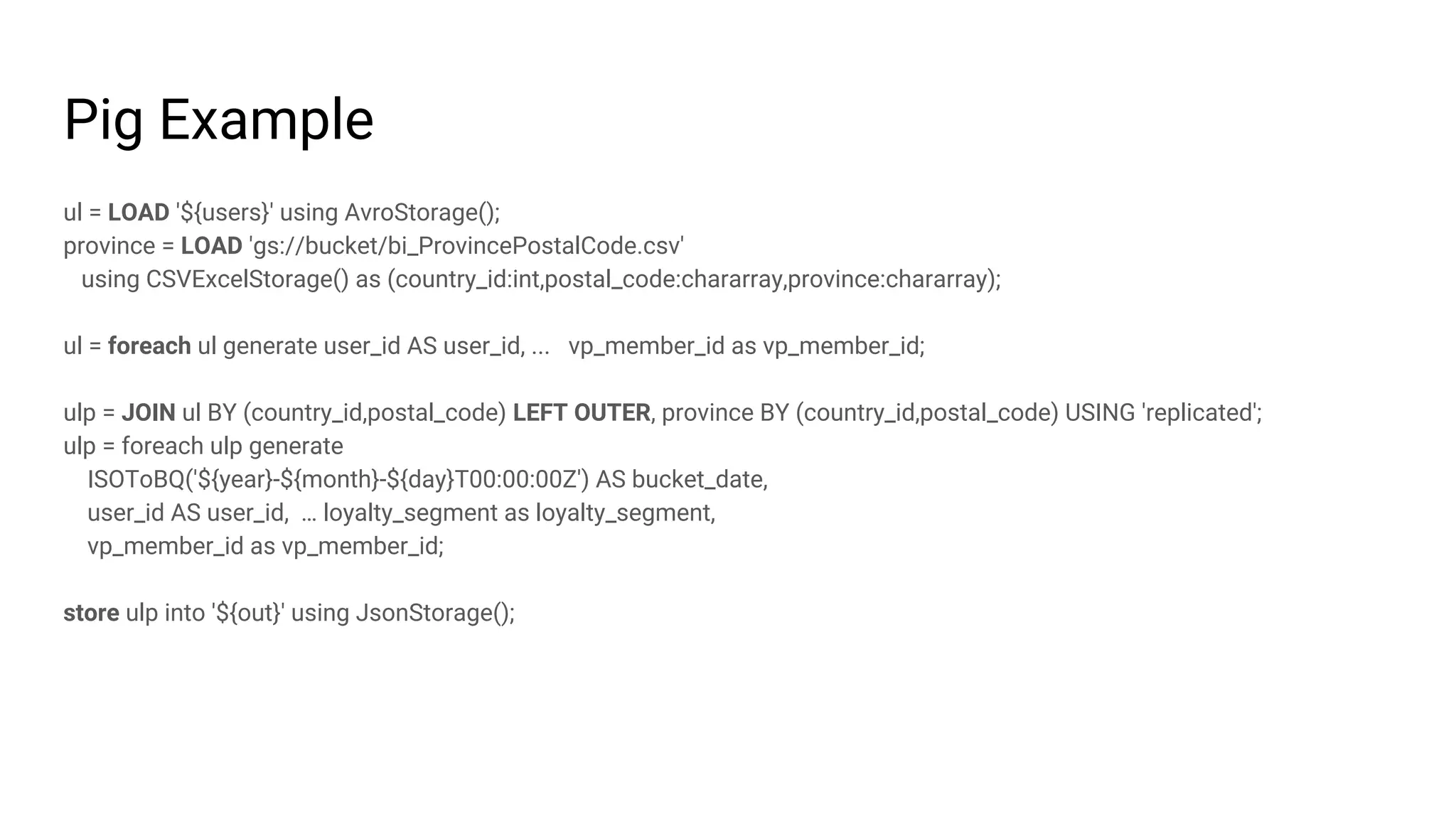 Pig Example
ul = LOAD '${users}' using AvroStorage();
province = LOAD 'gs://bucket/bi_ProvincePostalCode.csv'
using CSVExcelStorage() as (country_id:int,postal_code:chararray,province:chararray);
ul = foreach ul generate user_id AS user_id, ... vp_member_id as vp_member_id;
ulp = JOIN ul BY (country_id,postal_code) LEFT OUTER, province BY (country_id,postal_code) USING 'replicated';
ulp = foreach ulp generate
ISOToBQ('${year}-${month}-${day}T00:00:00Z') AS bucket_date,
user_id AS user_id, … loyalty_segment as loyalty_segment,
vp_member_id as vp_member_id;
store ulp into '${out}' using JsonStorage();
 