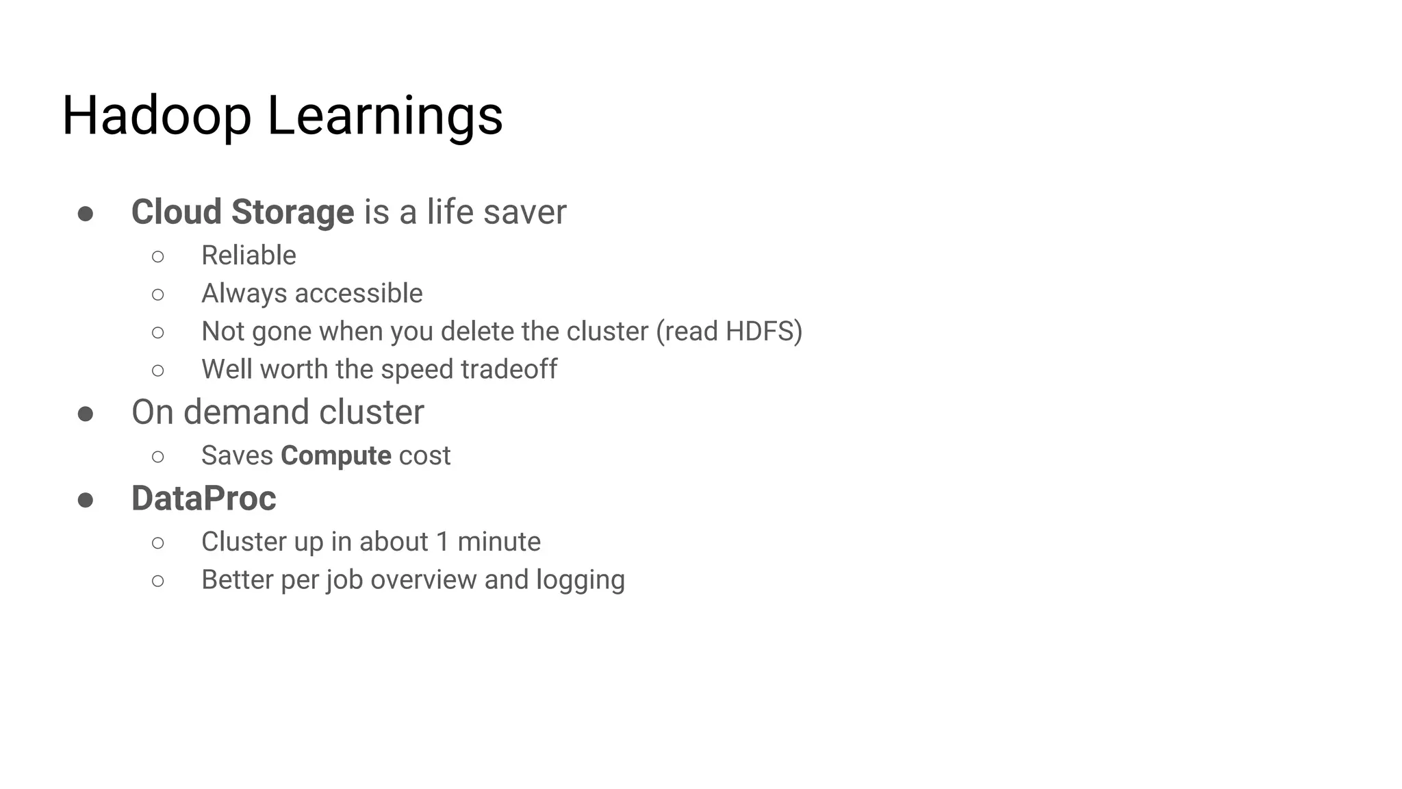 Hadoop Learnings
● Cloud Storage is a life saver
○ Reliable
○ Always accessible
○ Not gone when you delete the cluster (read HDFS)
○ Well worth the speed tradeoff
● On demand cluster
○ Saves Compute cost
● DataProc
○ Cluster up in about 1 minute
○ Better per job overview and logging
 