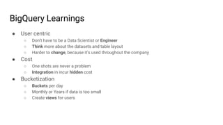 BigQuery Learnings
● User centric
○ Don’t have to be a Data Scientist or Engineer
○ Think more about the datasets and table layout
○ Harder to change, because it’s used throughout the company
● Cost
○ One shots are never a problem
○ Integration in incur hidden cost
● Bucketization
○ Buckets per day
○ Monthly or Years if data is too small
○ Create views for users
 