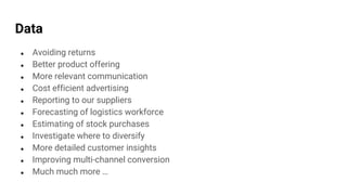Data
● Avoiding returns
● Better product offering
● More relevant communication
● Cost efficient advertising
● Reporting to our suppliers
● Forecasting of logistics workforce
● Estimating of stock purchases
● Investigate where to diversify
● More detailed customer insights
● Improving multi-channel conversion
● Much much more …
 