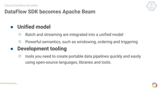 DataFlow SDK becomes Apache Beam
● Unified model
○ Batch and streaming are integrated into a unified model
○ Powerful semantics, such as windowing, ordering and triggering
● Development tooling
○ tools you need to create portable data pipelines quickly and easily
using open-source languages, libraries and tools.
Cloud Dataflow Benefits
 