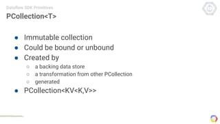 PCollection<T>
● Immutable collection
● Could be bound or unbound
● Created by
○ a backing data store
○ a transformation from other PCollection
○ generated
● PCollection<KV<K,V>>
Dataflow SDK Primitives
 