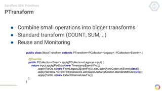 PTransform
● Combine small operations into bigger transforms
● Standard transform (COUNT, SUM,...)
● Reuse and Monitoring
Dataflow SDK Primitives
public class BlockTransform extends PTransform<PCollection<Legacy>, PCollection<Event>> {
@Override
public PCollection<Event> apply(PCollection<Legacy> input) {
return input.apply(ParDo.of(new TimestampEvent1Fn()))
.apply(ParDo.of(new FromLegacy2EventFn())).setCoder(AvroCoder.of(Event.class))
.apply(Window.<Event>into(Sessions.withGapDuration(Duration.standardMinutes(20))))
.apply(ParDo.of(new ExtactChannelUserFn()))
}
}
 