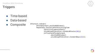 Triggers
● Time-based
● Data-based
● Composite
Dataflow SDK Primitives
AfterEach.inOrder(
AfterWatermark.pastEndOfWindow(),
Repeatedly.forever(AfterProcessingTime
.pastFirstElementInPane()
.plusDelayOf(Duration.standardMinutes(10)))
.orFinally(AfterWatermark
.pastEndOfWindow()
.plusDelayOf(Duration.standardDays(2))));
 