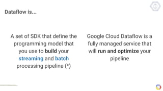 Dataflow is...
A set of SDK that define the
programming model that
you use to build your
streaming and batch
processing pipeline (*)
Google Cloud Dataflow is a
fully managed service that
will run and optimize your
pipeline
 