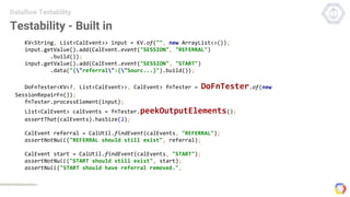 Testability - Built in
Dataflow Testability
KV<String, List<CalEvent>> input = KV.of("", new ArrayList<>());
input.getValue().add(CalEvent.event("SESSION", "REFERRAL")
.build());
input.getValue().add(CalEvent.event("SESSION", "START")
.data("{"referral":{"Sourc...}").build());
DoFnTester<KV<?, List<CalEvent>>, CalEvent> fnTester = DoFnTester.of(new
SessionRepairFn());
fnTester.processElement(input);
List<CalEvent> calEvents = fnTester.peekOutputElements();
assertThat(calEvents).hasSize(2);
CalEvent referral = CalUtil.findEvent(calEvents, "REFERRAL");
assertNotNull("REFERRAL should still exist", referral);
CalEvent start = CalUtil.findEvent(calEvents, "START");
assertNotNull("START should still exist", start);
assertNull("START should have referral removed.",
 