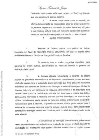 :,i,ó,./'z .Z.,,@«
Descarnes,nada poderá estar mais próximo do falso cognitivo do
que uma coisa que é apenas possível.
3. Ausente,como neste casa, o requisitoda
efetiva demonstraçãoda necessidadeanualda prisão preventiva
do paciente, impõe-se a concessão de ordem liminar em HC; para
a sua Imediata soltura, mas sem nenhuma apreciação quanto ao
mérito da imputação e sem prejuízo à marcha do feito criminal.
4. Medida liminar deferida.
1. Trata-se de hal)eas corpus com pedido de liminar
impetrado em favor de RICARDO ViEIRA COUTINHO em que se aponta como
autoridade coatora o Tribunal de Justiça do Estado da Paraíba.
2. O paciente teve a prisão preventiva decretada para
garantia da ordem pública, conveniência da instrução criminal e garantia de
aplicação da lei penal.
3. A decisão atacada fundamenta a garantia da ordem
pübcara "gravidade das condutas a ele imputadas, notadamente por ser, em tese,
chefe do suposto forte e articulado grupo criminoso que teria desviado montantes
milionários dos setores da Saúde e da Educação e auferido vantagens ilícitas de
diversas natureza, em detrimento da máquina administrativa e da população mais
carente", bem como na "sofisticaçãoutilizada (em tese) para a prática dos delitos,
bem assim a relevância e influência exercida por este investigado na administ.ração
pública, notadamente pelos cargos de natureza política anteriormente ocupados".
Ressaltaque, para o paciente,"a garanf/ada ordempúÉ)//caganhare/ev'o",pois o
sistema de corrupção sistêmica teria Ihe servido durante anos, com possibilidade
concreta de reiteração delitiva em razão de parte do sfa/f do ex-governadorainda
estar atuante.
4. A conveniência da instrução criminal estaria presente em
razão da possibilidade de interferência na produção de provas, em face do poder de
intimidação do investigado, que poderia contatar testemunhas e oétiltar provas-
HC 554.349 - PB (2019/0384781-0)
(e-STJ Fl.356)Documentoeletrônicojuntadoaoprocessoem21/12/2019às14:25:21pelousuário:MONTGOMERYWELLINGTONMUNIZ
 