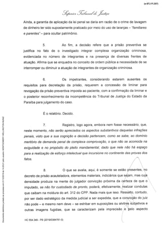 Çl#,#/#p. 1,«(,,,./Z.21..ón
Ainda, a garantia de aplicação da lei penal se daria em razão de o crime de lavagem
de dinheiro ter sido supostamente praticado por meio do uso de laranjas -- "fam///ares
e parentes" - para ocultar património.
5. Ao fim, a decisão refere que a prisão preventiva se
justifica no fato de o investigado integrar complexa organização criminosa,
evidenciada no número de integrantes e na presença de diversas frentes de
atuação. Afirma que se enquadra no conceito de ordem pública a necessidade de se
interromperou diminuir a atuação de integrantes de organização criminosa.
6. Os impetrantes, considerando estarem ausentes os
requisitos para decretação da prisão, requerem a concessão de liminar para
revogação da prisão preventiva imposta ao paciente, com a confirmação da liminar e
o posterior reconhecimento da incompetência do Tribunal de Justiça do Estado da
Paraíba para julgamento do caso.
É o relatório. Decido
7. Registro, logo agora, embora nem fosse necessário, que,
neste momento, não serão apreciados os aspectos substantivos daquelas infrações
penais, visto que a sua cognição e decisão pertencem,como se sabe, ao domínio
meritório de demanda penal de complexa comprovação, o que não se acomoda na
exiguidadee no propósitodo pleito mandamental,dado que nele não há espaço
para a realização de esforço intelectual que incursione no continente das provas dos
8. O que se avalia,aqui,é somentese estão presentes,no
decreto de prisão acauteladora, elementos materiais, indiciários que sejam, mas cuja
densidade produza na mente do julgador convicção próxima da certeza de que o
imputado, se não for cusfod/ado de pronto, poderá, efetivamente, realizar condutas
que caibamna moldurado art. 312 do CPP. Nada mais que isso. Ressalto,contudo,
por ser dado estratégico da medida judicial a ser expedida, que a convicção do juiz
não pode -- e mesmo nem deve -- se estribar em suposições ou alvitres subjetivos e
outras imagens fugidias, que se caracterizampela imprecisão e pelo aspecto
/
HC 554.349 - PB(201 9/0384781-0)
(e-STJ Fl.357)Documentoeletrônicojuntadoaoprocessoem21/12/2019às14:25:21pelousuário:MONTGOMERYWELLINGTONMUNIZ
 