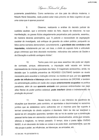 L'.:,, .:Z,/á',.,*Á:Á X.azr:ç;«# '
puramente possibilístico. Como sentenciou um dos pais da ciência moderna, o
f6sofo Rena Descarnes,nada poderá estar mais próximo do falso cognitivodo que
uma coisa que é apenas possível.
9. Observei, realizando a análise do decreto judicial de
custódia cautelar, que o eminente relator do feito, depois de relacionar,na sua
manifestação, os graves ilícitos alegadamente perpetrados pelo paciente, assentou,
de maneira deveras peremptória, que "é É)afer7fea necess/dada da segregação
cautelar do investigado, sob enfoque da garantia da ordem pública, porquanto os
fatos acima narrados demonstram, concretamente, a gravidade das condutas a ele
imputadas, notadamente por ser, em tese, o chefe do suposto forte e articulado
grupo criminoso que teria desviado montantes milionários dos setores da Saúde e
da Educação e auferido vantagens ilícitas".
10. Tenho para mim que essa assertiva não pode ser objeto
de contraste, porque, efetivamente, a imputação está vazada em termos
expressadores da imensa gravidade dos fatos. O magistrado acrescentou, ainda, na
üecsão que "a custódia preventiva de RICARDO CC)UTINHOtambém se revela
necessária para acautelar a instrução criminal, na medida em que, por seu aparente
poder de influência e liderança sobre os demais membros da ORCRIM. e também
na administraçãopúblicaem razão dos cargos anteriormente ocupados na política
paraibana,além de sua aparente amizade com pessoasembrenhadasnas mais
altas fileiras do poder político estadual, pode interferir(direta e índiretamente)na
produção de provas".
11. Nesse trecho, nota-se o uso intensivo da qpa/énc/a de
situações que deveriam, pelo contrário, vir apontadas e discriminadasno raciocínio
jurídico que as estabelece como st//fc/entesem s/ mesmas para dar suporte à
terrível constricção do d/re/fo su/#ef/vo â //l)erdade.Além de não ser aceitável o
apoiar-se em s/funções aparentes, também não se há de aceitar que a constricção
pessoal tenha base em e/emenfos natura/ísf/cos desaft/a//zados, ainda que verazes,
efetivos e inegáveis,no tempo passado. O tempo, dizia o poeta latino OVIDiO
NASO, é um devorador de todas as co/sas e se pode dizer, acertadamente, que ele
não poupa o poder, as influências, as lideranças, as amizades, etc.
HC 554.349 - PB(201 9/0384781-0)
(e-STJ Fl.358)Documentoeletrônicojuntadoaoprocessoem21/12/2019às14:25:21pelousuário:MONTGOMERYWELLINGTONMUNIZ
 