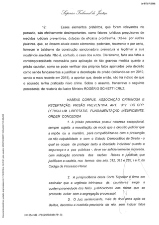 +'é,,.j ,,[á',*,,&,é ,.7Z..af"
12. Esses elementos pretéritos, que foram relevantes no
passado, são efetivamente desimportantes, como favoresjurídicos propulsoresde
medidas judiciais preventivas, dotadas de eficácia prontíssima. Diz-se, por outras
palavras, que, se fossem afia/s esses e/eme/7fos,poderiam, realmente e por certo,
fornecer o baldrame da construção sancionadora prematura e /eg/f/mara sua
/nc/dénc/a/med/afa.Não é, contudo, o caso dos autos. Claramente,falta aos fatos a
contemporaneidadenecessária para aplicação de tão gravosa medida quanto a
prisão cautelar, como se pode verificar dos própriosfatos apontados pela decisão
como sendo fundamentos a justificar a decretação da prisão (iniciando-se em 2010,
sendo o mais recenteem 2018), a apontar que, desde então, não há indício de que
o acusado tenha praticado novo crime. Sobre o assunto, transcrevo o seguinte
precedente, de relatoria do ilustre Ministro ROGÉRIO SCHIETTI CRUZ:
HABEAS CORPUS. ASSOCIAÇÃO CRIMINOSAE
RECEPTAÇÃO. PRISÃO PREVENTIVA. ART. 312 DO CPP.
PERICULUM LiBERTATiS. FUNDAMENTAÇÃO INSUFICIENTE.
ORDEM CONCEDIDA
1. A prisão preventiva possui natureza excepcional,
sempre sujeita a reavaliação,de modoquea decisãojudicialque
a impõe ou a mantém, para compatibilizar-se com a presunção
de não culpabilidade e com o Estado Democrático de Direito - o
qual se ocupa de proteger tanto a liberdade individual quanto a
segurança e a paz públicas -, deve ser suficientemente motivada,
com indicação concreta das razões fálicas e jurídicas que
justificam a cautela, nos termos dos ans. 312, 313 e.282, 1e 11,do
Código de Processo Penal.
2. A jurisprudência desta Corte Superior é firme em
assinalarquea urgênciaintrínsecaàs cautelaresexige a
contemporaneidade dos fatos justificadores dos riscos que se
pretende evitar com a segregação processual.
3. O Juiz sentenciante,mais de dois anos após os
delitos, decretou a custódia provisória do réu, sem indicar fatos
.
HC 554.349 - PB (2019/0384781-0)
(e-STJ Fl.359)Documentoeletrônicojuntadoaoprocessoem21/12/2019às14:25:21pelousuário:MONTGOMERYWELLINGTONMUNIZ
 