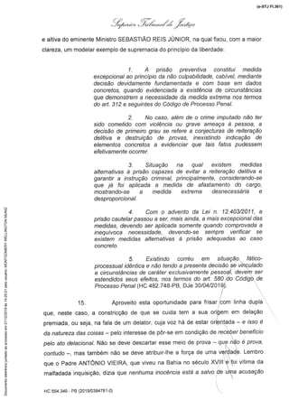 q;4.«.*, l,óá,,«#% :/.,#;'«
e altiva do eminente Ministro SEBASTIÃO REIS JUNIOR, na qual fixou, com a maior
clareza, um modelar exemplo de supremacia do princípio da liberdade
1. A prisão preventiva constitui medida
excepcionalao princípio da não culpabilidade,cabívei, mediante
decisão devidamentefundamentadae com base em dados
concretos, quando evidenciada a existência de circunstâncias
que demonstrema necessidadeda medida extremanos termos
do art. 3i2 e seguintesdo Códigode ProcessoPenal.
2. No caso, além de o crime imputadonão ter
sido cometido com violência ou grave ameaça à pessoa, a
decisão de primeiro grau se refere a conjecturas de reiteração
delitiva e destruição de provas, inexistindo indicação de
elementos concretos a evidenciar que tais fatos pudessem
efetívamenÊeocorrer.
3. Situação na qual existem medidas
alternativas à prisão capazes de evitar a reíteração delitiva e
garantir a Instrução criminal, principalmente, considerando-se
que já foi aplicada a medida de afastamento do cargo,
mostrando-sea medida extrema desnecessáriae
desproporcional.
4. Com o adventoda Lei n. 12.403/2011,a
prisão cautelar passou a ser, mais ainda, a mais excepcional das
medidas, devendo ser aplicada somente quando comprovada a
inequívoca necessidade, devendo-se sempre verificar se
existem medidas alternativasà prisão adequadasao caso
concreto.
5. Existindo corréu em situação fático-
processual idêntica e não tendo a presente decisão se vinculado
a circunstânciasde caráter exclusivamentepessoal, devem ser
estendidos seus efeitos, nos termos do art. 580 do Código de
P/ocesso Pena/ (HC 482.748-PB, DJe 30/04/2019.).
15. Aproveito esta oportunidade para frisar ;com linha dupla
que, neste caso, a constricçãode que se cuida tem a sua origem em delação
premiada,ou seja, nafala de um delator,cuja voz há de estarorientada-- e /ssoé
da natureza das co/sas - pelo interesse de põr-se em condição de receber l)ene/7c/o
X)e/oafo de/ac/ona/.Não se deve descartar esse meio de prova - que r?ãoé prova,
contudo --, mas também não se deve atribuir-lhe a força de uma verdade. Lembro
que o Padre ANTONIO VIEIRA, que viveu na Bahia no século XVlll e foi vítima da
malfadada inquisição, dizia que nenht/ma /nocénc/a está a sa/vo de t/ma acusação
HC 554.349 - PB(20] 9/0384781-0)
(e-STJ Fl.361)Documentoeletrônicojuntadoaoprocessoem21/12/2019às14:25:21pelousuário:MONTGOMERYWELLINGTONMUNIZ
 
