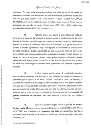 e
y{,á.,-/'z )l:..@.
menu/rosa.Por isso, toda acusação,qualquerque seja, há de vir lastreadaem
elementos confiáveis, que expressem, em termos empíricos, haveria/s razões para
crer do que para descrer ne/a, como lapidou o douto Ministro SEPULVEDA
PERTENCE,um juiz de estaturajurídica invejável.Essa saudáveldiretriz tende a
prevalecer, sem dúvida, no médio e longo prazo (STF, INQ n. 3.994, relator para
acórdão Ministro DIAS TOFFOLI, DJe 6/4/2018).
16. Assinalo, ainda, que, quanto à conveniênciada instrução
criminal ou à garantia da lei penal, a decisão passa a fundamentar-se de forma
hipotética. Não aponta qual prova a ser produzida o acusado esteja de rarotentando
destruir ou impedir a produção, carga de fundamentação que ganha importância
quando a decisão é posterior à longa investigação e concomitante à concessão de
diversas medidasde busca e apreensão,ou seja, quando ao titular da persecução
criminal já foi oportunizadovastamente a produção de provas. Prenderalguém em
razão do risco da instruçãocriminal,após ampla produçãoprobatóriacautelar
demandajustificação concreta, o que também se aplica à garantia de aplicaçãoda
lei penal para preservação de valores e bens que tenham sido objeto de lavagem de
dinheiro.
17. Por fim, registro que há, neste HC, a indicação de outras
circunstâncias relevantes que apontam a injurídicidade da medida de restrição à
liberdade que se aplicou a RICARDOVIEIRA COUTINHO, como, por exemplo, a
questão da competência da egrégia Corte Paraibana para o feito penal originário,
em face de eventual conexãoprobatória, com outros imputados detentoresde foro
por l)re/70gaf/vade função. Claro que isso é de alta importância:mas não se impõe
apreciar agora, uma vez que a ausénc/a de demonsfraçâo,da necess/jade da
prisão preventiva do paciente basta para legitimar a ordem de sua imediata
soltura.
18. Com essa fundamentação,defiro o pedido de medida
liminar neste HC,paraordenar,como ordeno, que o pacienter3lCARDOVIEIRA
COUTINHOseja, imediatamente,posto em liberdade, sem prejuízodo trâmite do
processo penal a que se acha submetido, sobre cujo mérito nãó emito, neste azo,
nenhum juízo.
HC 554.349 - PB(201 9/0384781-0)
(e-STJ Fl.362)Documentoeletrônicojuntadoaoprocessoem21/12/2019às14:25:21pelousuário:MONTGOMERYWELLINGTONMUNIZ
 